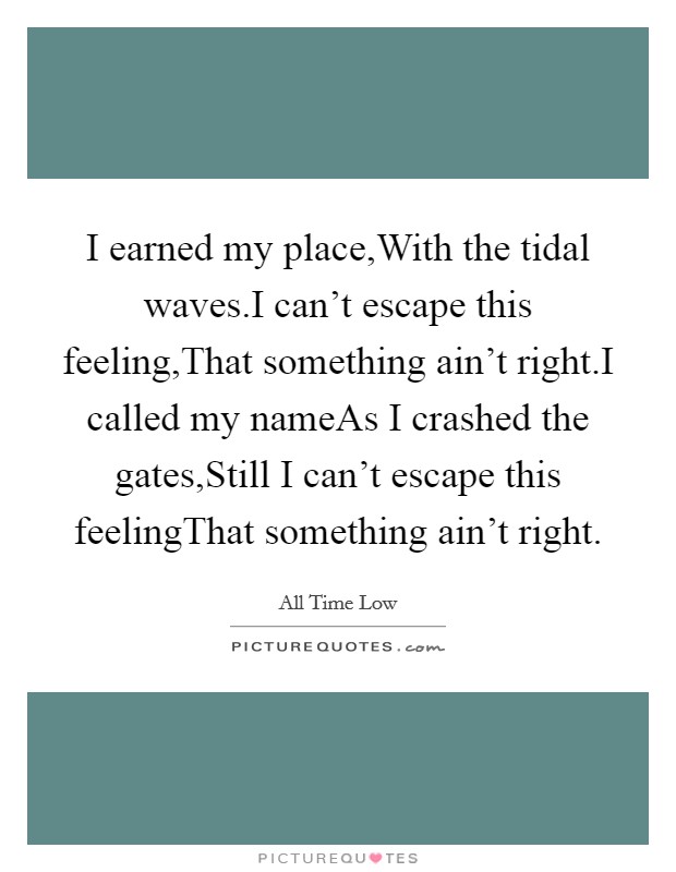 I earned my place,With the tidal waves.I can't escape this feeling,That something ain't right.I called my nameAs I crashed the gates,Still I can't escape this feelingThat something ain't right. Picture Quote #1