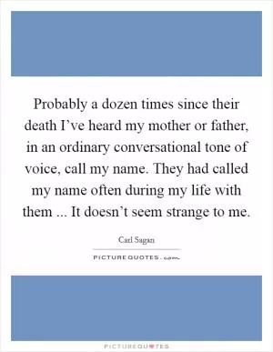 Probably a dozen times since their death I’ve heard my mother or father, in an ordinary conversational tone of voice, call my name. They had called my name often during my life with them ... It doesn’t seem strange to me Picture Quote #1