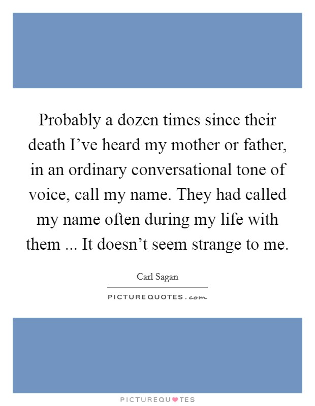 Probably a dozen times since their death I've heard my mother or father, in an ordinary conversational tone of voice, call my name. They had called my name often during my life with them ... It doesn't seem strange to me. Picture Quote #1