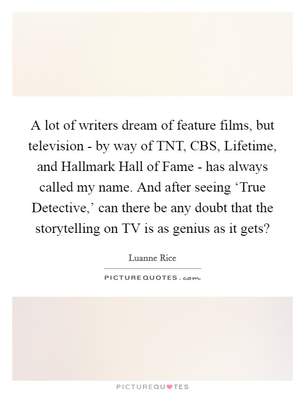 A lot of writers dream of feature films, but television - by way of TNT, CBS, Lifetime, and Hallmark Hall of Fame - has always called my name. And after seeing ‘True Detective,' can there be any doubt that the storytelling on TV is as genius as it gets? Picture Quote #1