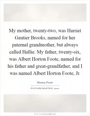 My mother, twenty-two, was Harriet Gautier Brooks, named for her paternal grandmother, but always called Hallie. My father, twenty-six, was Albert Horton Foote, named for his father and great-grandfather, and I was named Albert Horton Foote, Jr Picture Quote #1