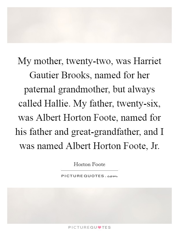 My mother, twenty-two, was Harriet Gautier Brooks, named for her paternal grandmother, but always called Hallie. My father, twenty-six, was Albert Horton Foote, named for his father and great-grandfather, and I was named Albert Horton Foote, Jr. Picture Quote #1