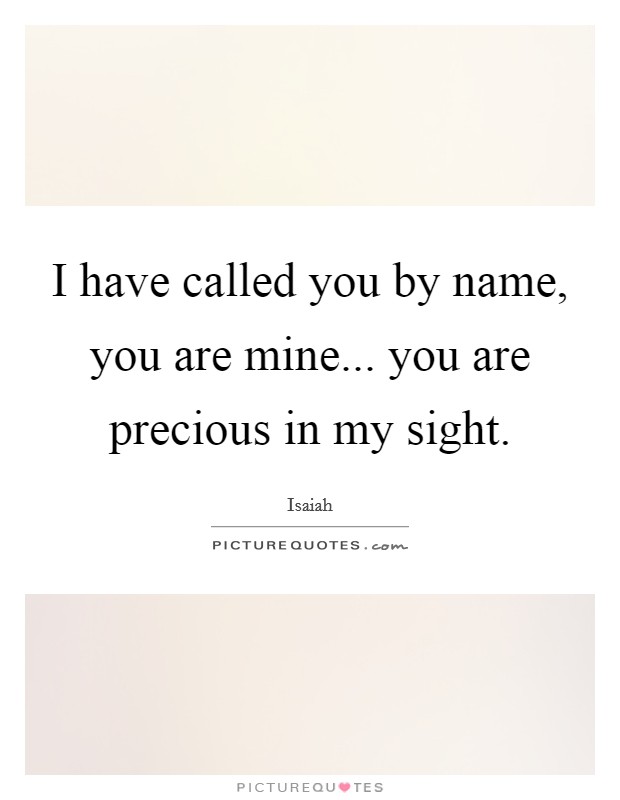 I have called you by name, you are mine... you are precious in my sight. Picture Quote #1