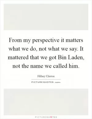 From my perspective it matters what we do, not what we say. It mattered that we got Bin Laden, not the name we called him Picture Quote #1