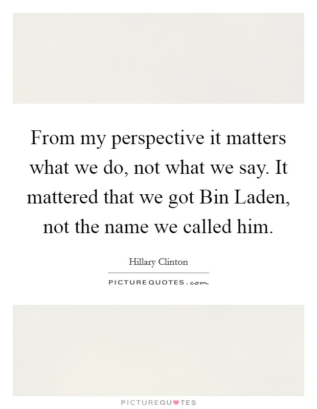 From my perspective it matters what we do, not what we say. It mattered that we got Bin Laden, not the name we called him. Picture Quote #1
