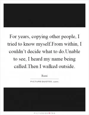 For years, copying other people, I tried to know myself.From within, I couldn’t decide what to do.Unable to see, I heard my name being called.Then I walked outside Picture Quote #1