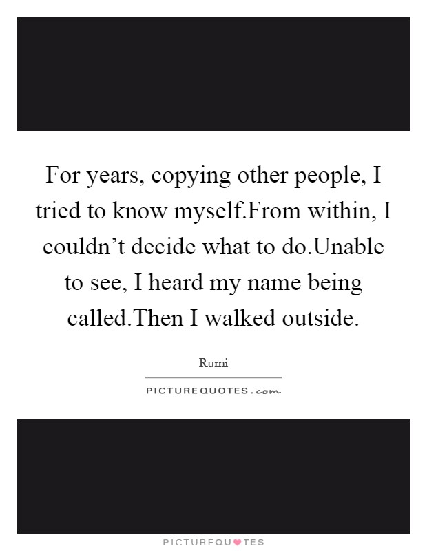 For years, copying other people, I tried to know myself.From within, I couldn't decide what to do.Unable to see, I heard my name being called.Then I walked outside. Picture Quote #1