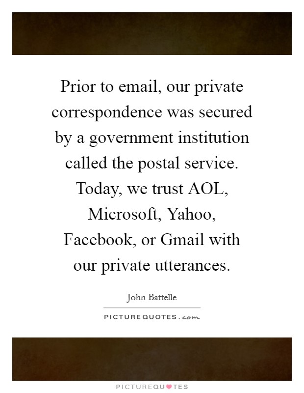 Prior to email, our private correspondence was secured by a government institution called the postal service. Today, we trust AOL, Microsoft, Yahoo, Facebook, or Gmail with our private utterances. Picture Quote #1