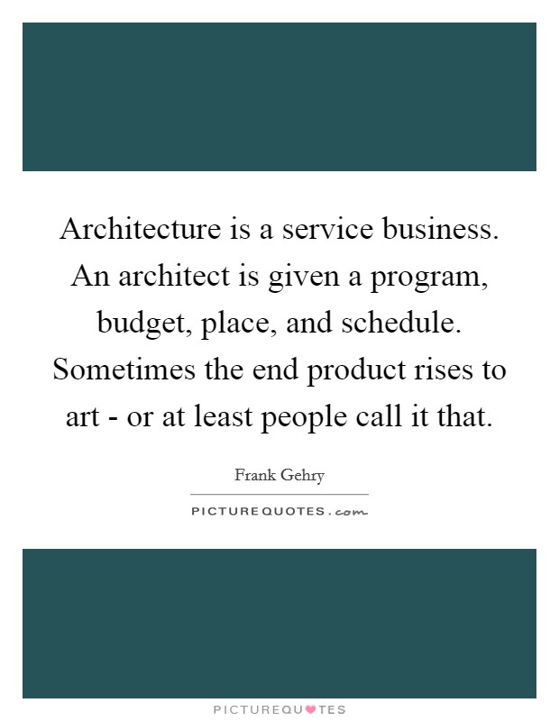 Architecture is a service business. An architect is given a program, budget, place, and schedule. Sometimes the end product rises to art - or at least people call it that. Picture Quote #1
