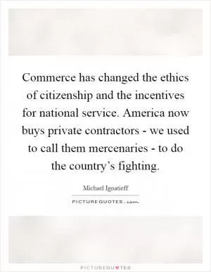 Commerce has changed the ethics of citizenship and the incentives for national service. America now buys private contractors - we used to call them mercenaries - to do the country’s fighting Picture Quote #1
