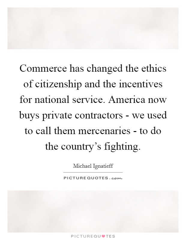 Commerce has changed the ethics of citizenship and the incentives for national service. America now buys private contractors - we used to call them mercenaries - to do the country's fighting. Picture Quote #1