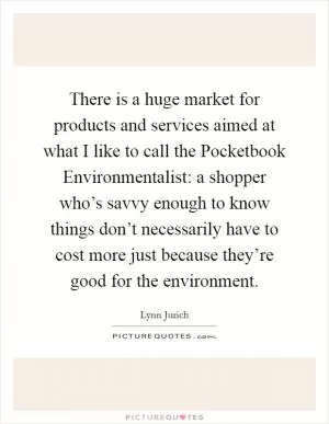 There is a huge market for products and services aimed at what I like to call the Pocketbook Environmentalist: a shopper who’s savvy enough to know things don’t necessarily have to cost more just because they’re good for the environment Picture Quote #1
