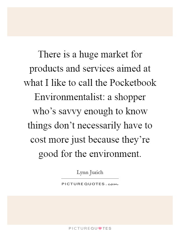 There is a huge market for products and services aimed at what I like to call the Pocketbook Environmentalist: a shopper who's savvy enough to know things don't necessarily have to cost more just because they're good for the environment. Picture Quote #1