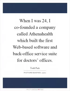 When I was 24, I co-founded a company called Athenahealth which built the first Web-based software and back-office service suite for doctors’ offices Picture Quote #1
