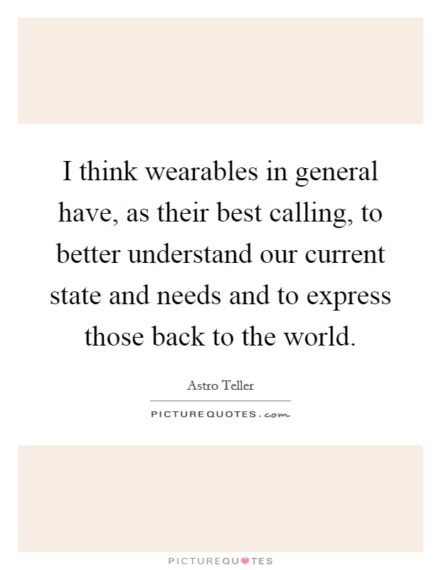 I think wearables in general have, as their best calling, to better understand our current state and needs and to express those back to the world. Picture Quote #1
