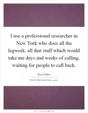 I use a professional researcher in New York who does all the legwork, all that stuff which would take me days and weeks of calling, waiting for people to call back Picture Quote #1