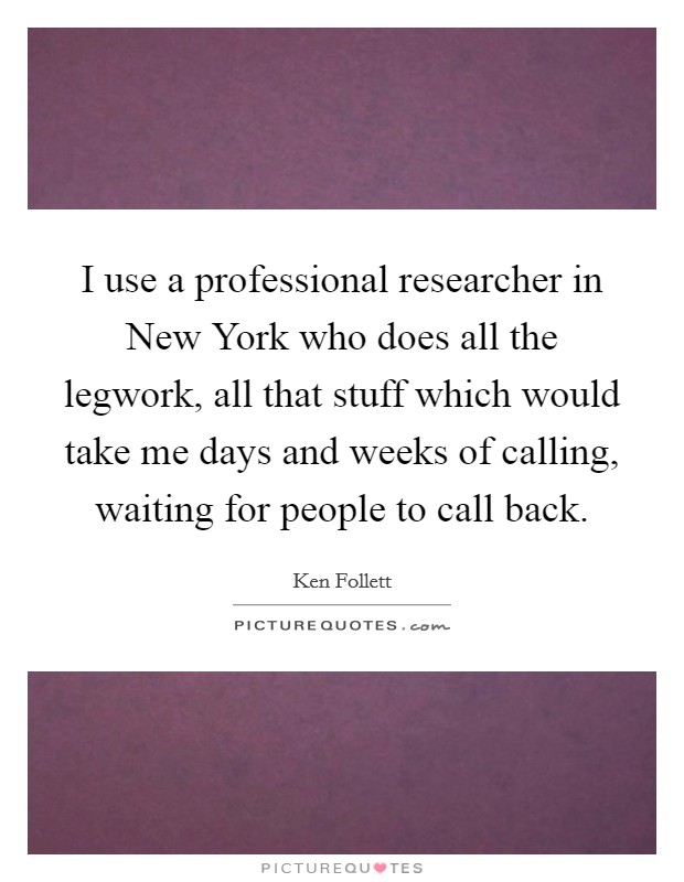 I use a professional researcher in New York who does all the legwork, all that stuff which would take me days and weeks of calling, waiting for people to call back. Picture Quote #1