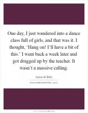 One day, I just wandered into a dance class full of girls, and that was it. I thought, ‘Hang on! I’ll have a bit of this.’ I went back a week later and got dragged up by the teacher. It wasn’t a massive calling Picture Quote #1