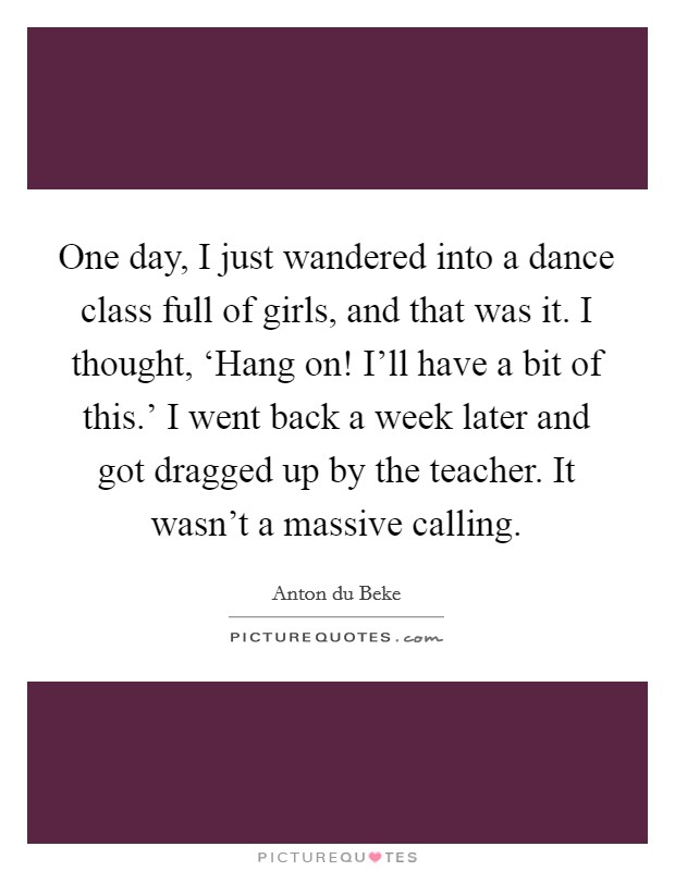 One day, I just wandered into a dance class full of girls, and that was it. I thought, ‘Hang on! I'll have a bit of this.' I went back a week later and got dragged up by the teacher. It wasn't a massive calling. Picture Quote #1