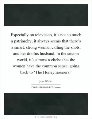 Especially on television, it’s not so much a patriarchy; it always seems that there’s a smart, strong woman calling the shots, and her doofus husband. In the sitcom world, it’s almost a cliche that the women have the common sense, going back to ‘The Honeymooners.’ Picture Quote #1