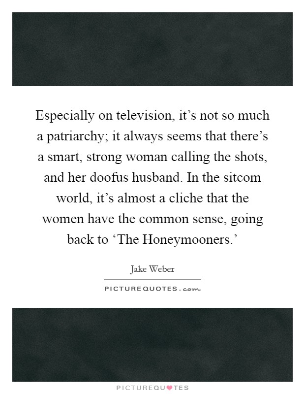 Especially on television, it's not so much a patriarchy; it always seems that there's a smart, strong woman calling the shots, and her doofus husband. In the sitcom world, it's almost a cliche that the women have the common sense, going back to ‘The Honeymooners.' Picture Quote #1