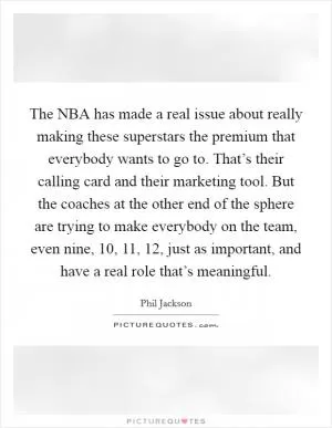 The NBA has made a real issue about really making these superstars the premium that everybody wants to go to. That’s their calling card and their marketing tool. But the coaches at the other end of the sphere are trying to make everybody on the team, even nine, 10, 11, 12, just as important, and have a real role that’s meaningful Picture Quote #1
