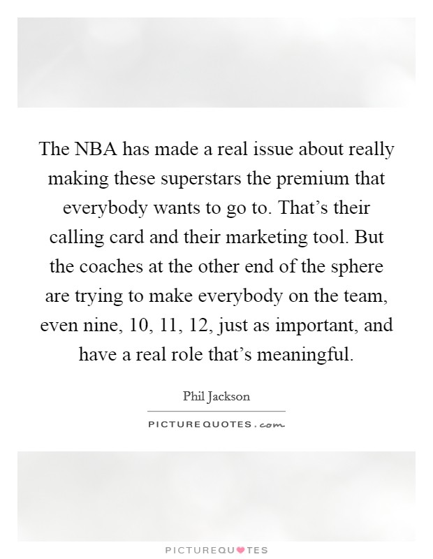 The NBA has made a real issue about really making these superstars the premium that everybody wants to go to. That's their calling card and their marketing tool. But the coaches at the other end of the sphere are trying to make everybody on the team, even nine, 10, 11, 12, just as important, and have a real role that's meaningful. Picture Quote #1