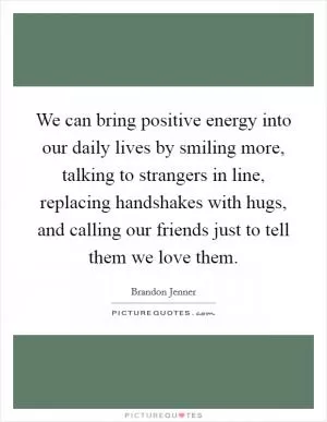 We can bring positive energy into our daily lives by smiling more, talking to strangers in line, replacing handshakes with hugs, and calling our friends just to tell them we love them Picture Quote #1