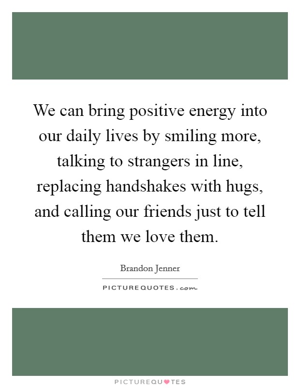 We can bring positive energy into our daily lives by smiling more, talking to strangers in line, replacing handshakes with hugs, and calling our friends just to tell them we love them. Picture Quote #1