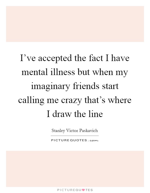 I've accepted the fact I have mental illness but when my imaginary friends start calling me crazy that's where I draw the line Picture Quote #1