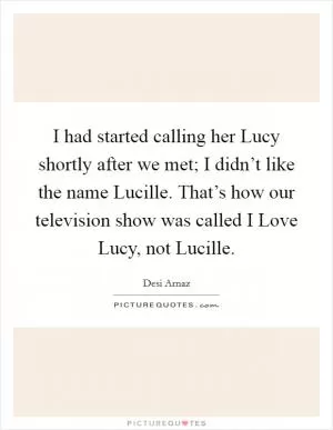 I had started calling her Lucy shortly after we met; I didn’t like the name Lucille. That’s how our television show was called I Love Lucy, not Lucille Picture Quote #1