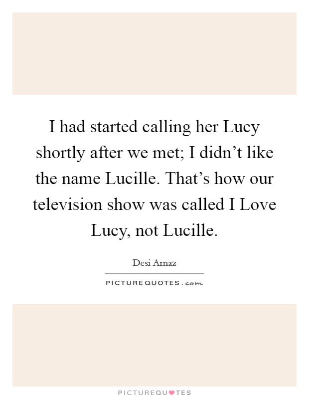 I had started calling her Lucy shortly after we met; I didn't like the name Lucille. That's how our television show was called I Love Lucy, not Lucille. Picture Quote #1