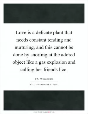 Love is a delicate plant that needs constant tending and nurturing, and this cannot be done by snorting at the adored object like a gas explosion and calling her friends lice Picture Quote #1