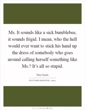 Ms. It sounds like a sick bumblebee, it sounds frigid. I mean, who the hell would ever want to stick his hand up the dress of somebody who goes around calling herself something like Ms.? It’s all so stupid Picture Quote #1