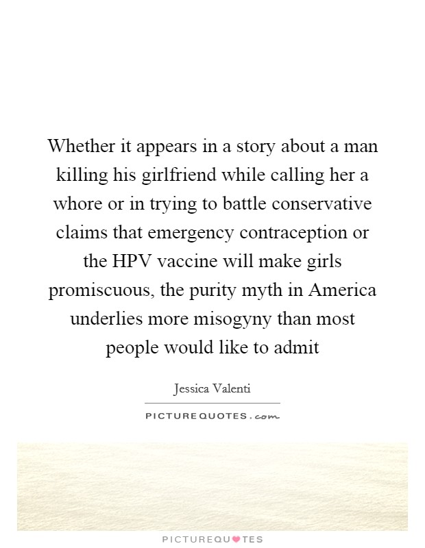 Whether it appears in a story about a man killing his girlfriend while calling her a whore or in trying to battle conservative claims that emergency contraception or the HPV vaccine will make girls promiscuous, the purity myth in America underlies more misogyny than most people would like to admit Picture Quote #1