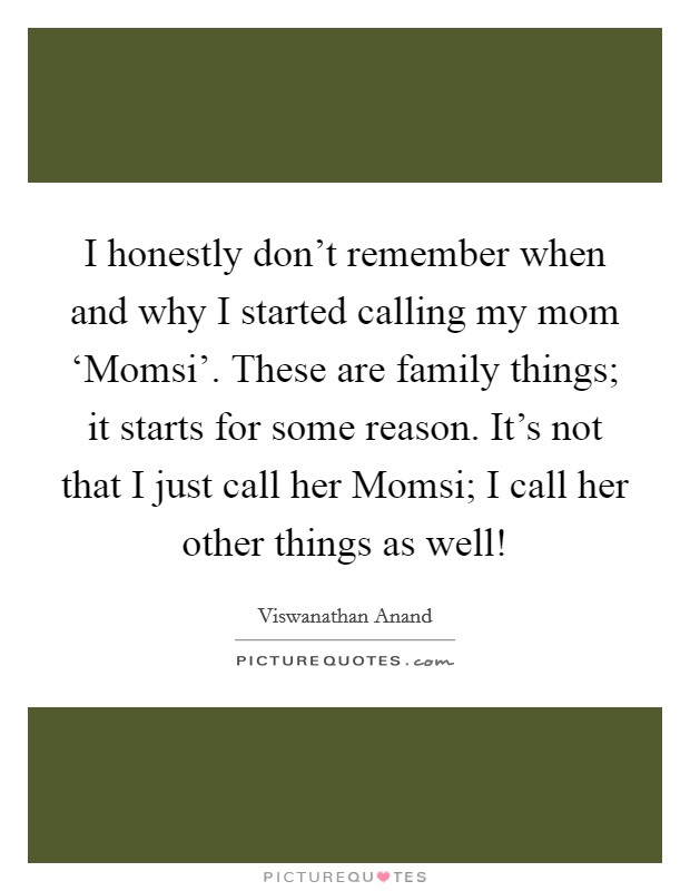 I honestly don't remember when and why I started calling my mom ‘Momsi'. These are family things; it starts for some reason. It's not that I just call her Momsi; I call her other things as well! Picture Quote #1