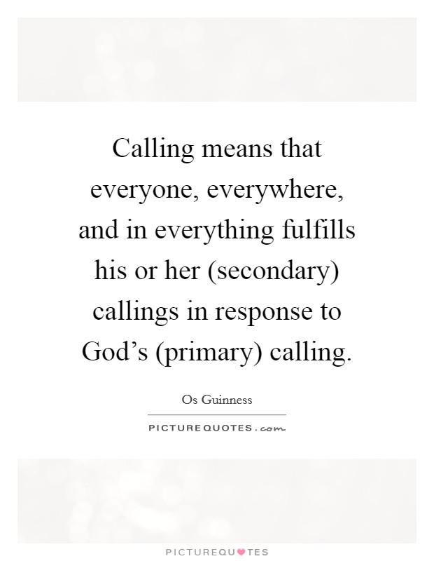 Calling means that everyone, everywhere, and in everything fulfills his or her (secondary) callings in response to God's (primary) calling. Picture Quote #1