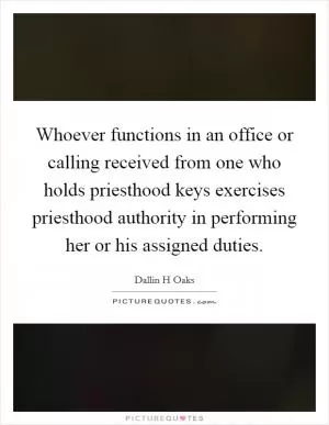 Whoever functions in an office or calling received from one who holds priesthood keys exercises priesthood authority in performing her or his assigned duties Picture Quote #1