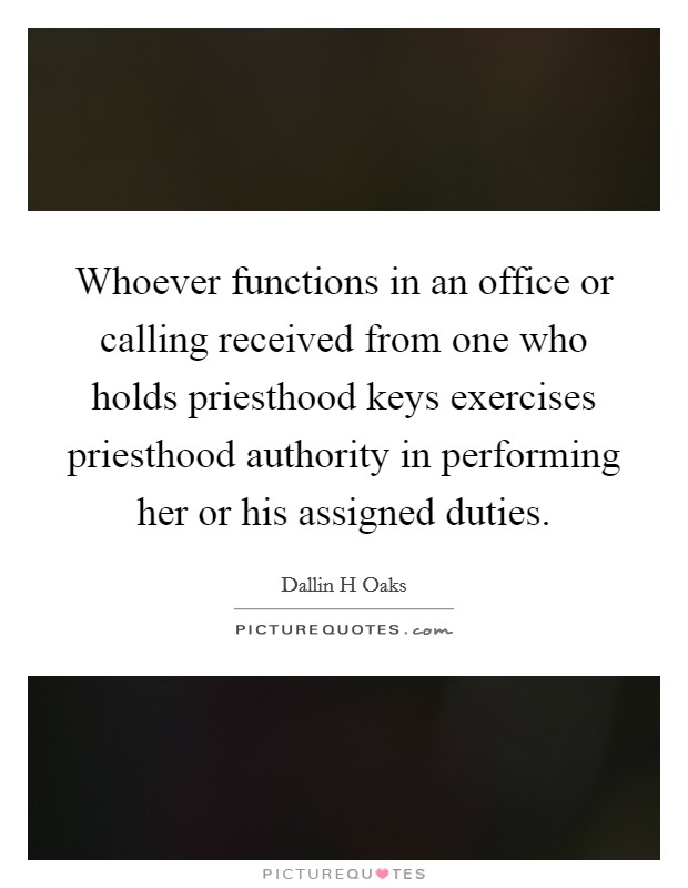 Whoever functions in an office or calling received from one who holds priesthood keys exercises priesthood authority in performing her or his assigned duties. Picture Quote #1