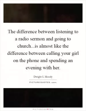 The difference between listening to a radio sermon and going to church...is almost like the difference between calling your girl on the phone and spending an evening with her Picture Quote #1