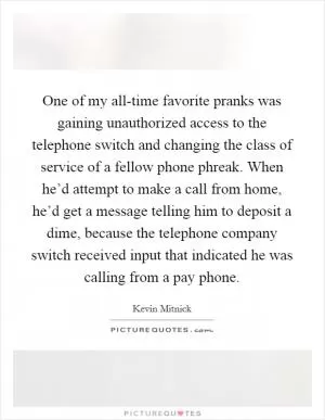 One of my all-time favorite pranks was gaining unauthorized access to the telephone switch and changing the class of service of a fellow phone phreak. When he’d attempt to make a call from home, he’d get a message telling him to deposit a dime, because the telephone company switch received input that indicated he was calling from a pay phone Picture Quote #1