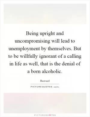 Being upright and uncompromising will lead to unemployment by themselves. But to be willfully ignorant of a calling in life as well, that is the denial of a born alcoholic Picture Quote #1