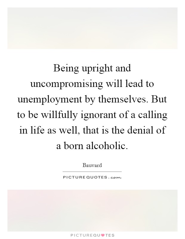 Being upright and uncompromising will lead to unemployment by themselves. But to be willfully ignorant of a calling in life as well, that is the denial of a born alcoholic. Picture Quote #1
