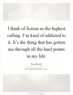 I think of fiction as the highest calling. I’m kind of addicted to it. It’s the thing that has gotten me through all the hard points in my life Picture Quote #1