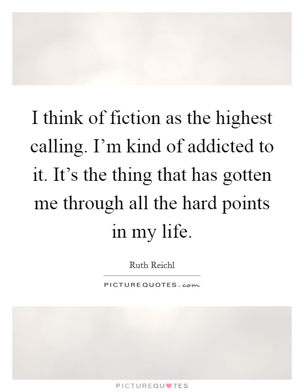 I think of fiction as the highest calling. I'm kind of addicted to it. It's the thing that has gotten me through all the hard points in my life. Picture Quote #1