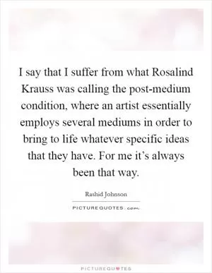 I say that I suffer from what Rosalind Krauss was calling the post-medium condition, where an artist essentially employs several mediums in order to bring to life whatever specific ideas that they have. For me it’s always been that way Picture Quote #1
