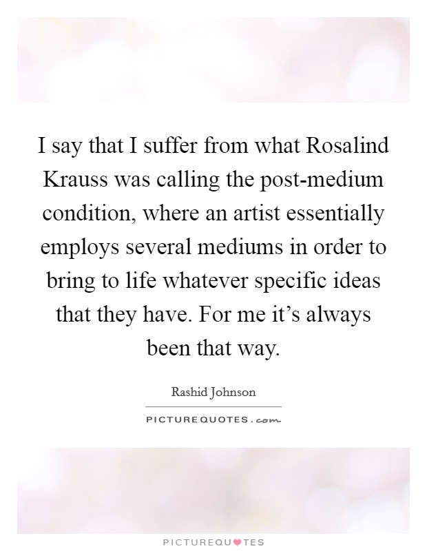 I say that I suffer from what Rosalind Krauss was calling the post-medium condition, where an artist essentially employs several mediums in order to bring to life whatever specific ideas that they have. For me it's always been that way. Picture Quote #1