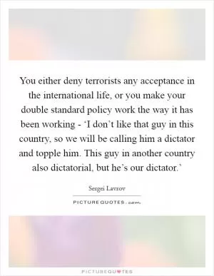 You either deny terrorists any acceptance in the international life, or you make your double standard policy work the way it has been working - ‘I don’t like that guy in this country, so we will be calling him a dictator and topple him. This guy in another country also dictatorial, but he’s our dictator.’ Picture Quote #1