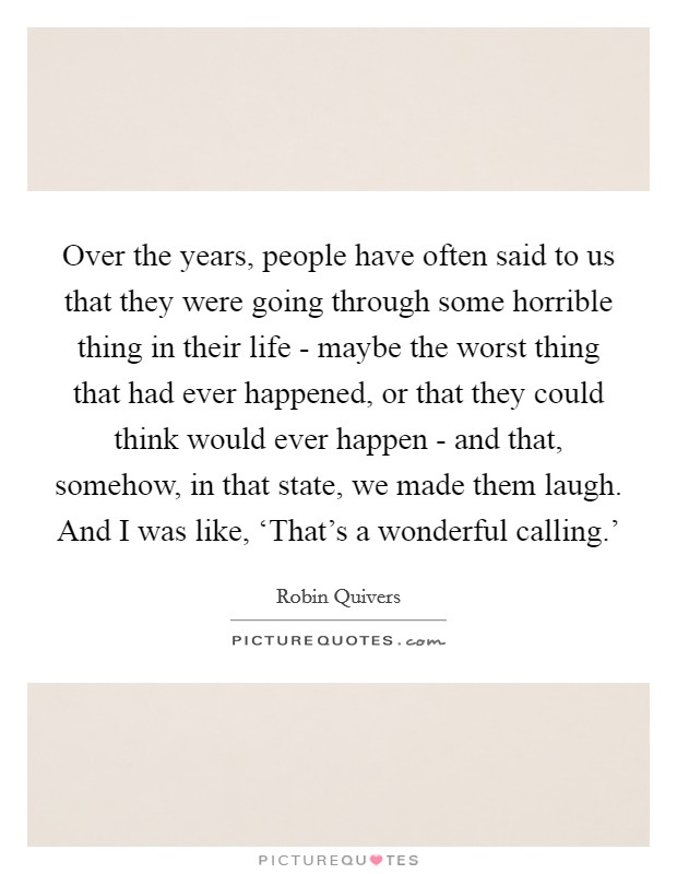 Over the years, people have often said to us that they were going through some horrible thing in their life - maybe the worst thing that had ever happened, or that they could think would ever happen - and that, somehow, in that state, we made them laugh. And I was like, ‘That's a wonderful calling.' Picture Quote #1