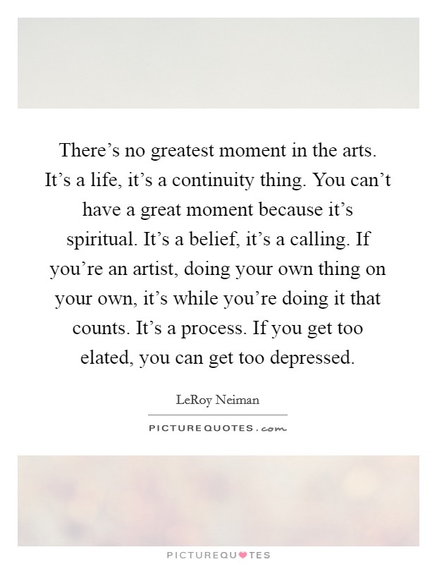There's no greatest moment in the arts. It's a life, it's a continuity thing. You can't have a great moment because it's spiritual. It's a belief, it's a calling. If you're an artist, doing your own thing on your own, it's while you're doing it that counts. It's a process. If you get too elated, you can get too depressed. Picture Quote #1